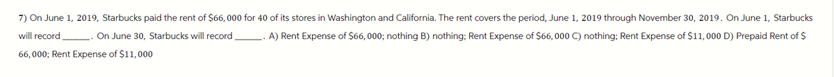 7) On June 1, 2019, Starbucks paid the rent of $66,000 for 40 of its stores in Washington and California. The rent covers the period, June 1, 2019 through November 30, 2019. On June 1, Starbucks
will record
On June 30, Starbucks will record
A) Rent Expense of $66,000; nothing B) nothing; Rent Expense of $66,000 C) nothing; Rent Expense of $11,000 D) Prepaid Rent of $
66,000; Rent Expense of $11,000