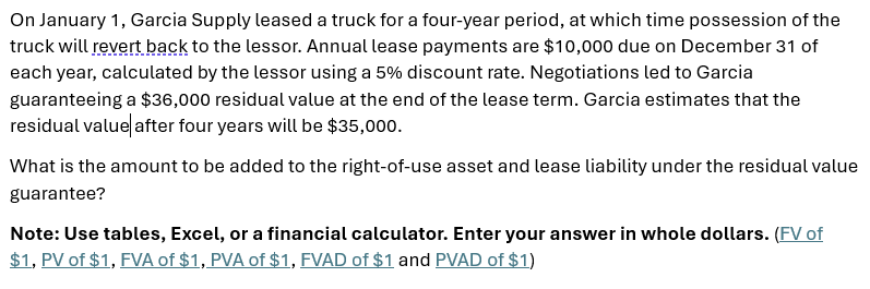 On January 1, Garcia Supply leased a truck for a four-year period, at which time possession of the
truck will revert back to the lessor. Annual lease payments are $10,000 due on December 31 of
each year, calculated by the lessor using a 5% discount rate. Negotiations led to Garcia
guaranteeing a $36,000 residual value at the end of the lease term. Garcia estimates that the
residual value after four years will be $35,000.
What is the amount to be added to the right-of-use asset and lease liability under the residual value
guarantee?
Note: Use tables, Excel, or a financial calculator. Enter your answer in whole dollars. (FV of
$1, PV of $1, FVA of $1, PVA of $1, FVAD of $1 and PVAD of $1)