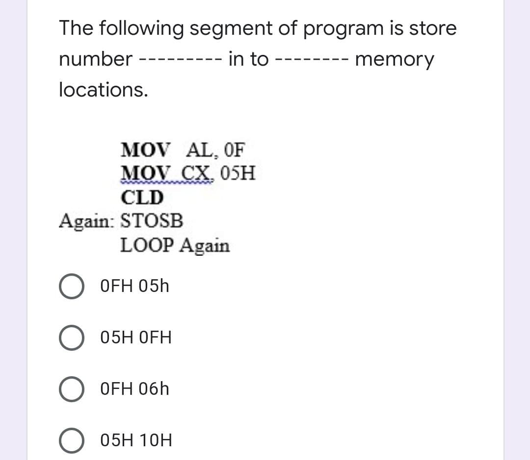 The following segment of program is store
-- in to
number
-- memory
locations.
MOV AL, OF
MOV CX 05H
CLD
Again: STOSB
LOOP Again
OFH 05h
05H OFH
OFH 06h
05H 10H
