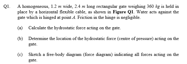 Q1. A homogeneous, 1.2 m wide, 2.4 m long rectangular gate weighing 360 kg is held in
place by a horizontal flexible cable, as shown in Figure Ql. Water acts against the
gate which is hinged at point A. Friction in the hinge is negligible.
(a) Calculate the hydrostatic force acting on the gate.
(b) Determine the location of the hydrostatic force (centre of pressure) acting on the
gate.
(c) Sketch a free-body diagram (force diagram) indicating all forces acting on the
gate.
