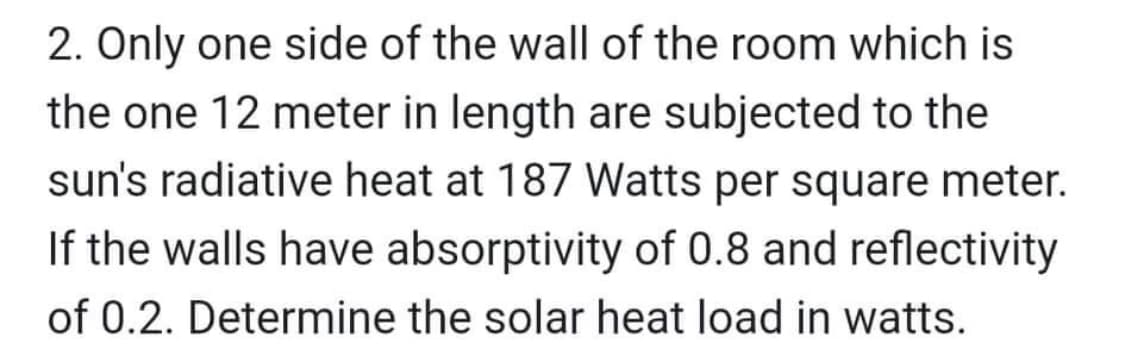 2. Only one side of the wall of the room which is
the one 12 meter in length are subjected to the
sun's radiative heat at 187 Watts per square meter.
If the walls have absorptivity of 0.8 and reflectivity
of 0.2. Determine the solar heat load in watts.