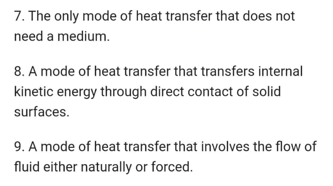 7. The only mode of heat transfer that does not
need a medium.
8. A mode of heat transfer that transfers internal
kinetic energy through direct contact of solid
surfaces.
9. A mode of heat transfer that involves the flow of
fluid either naturally or forced.