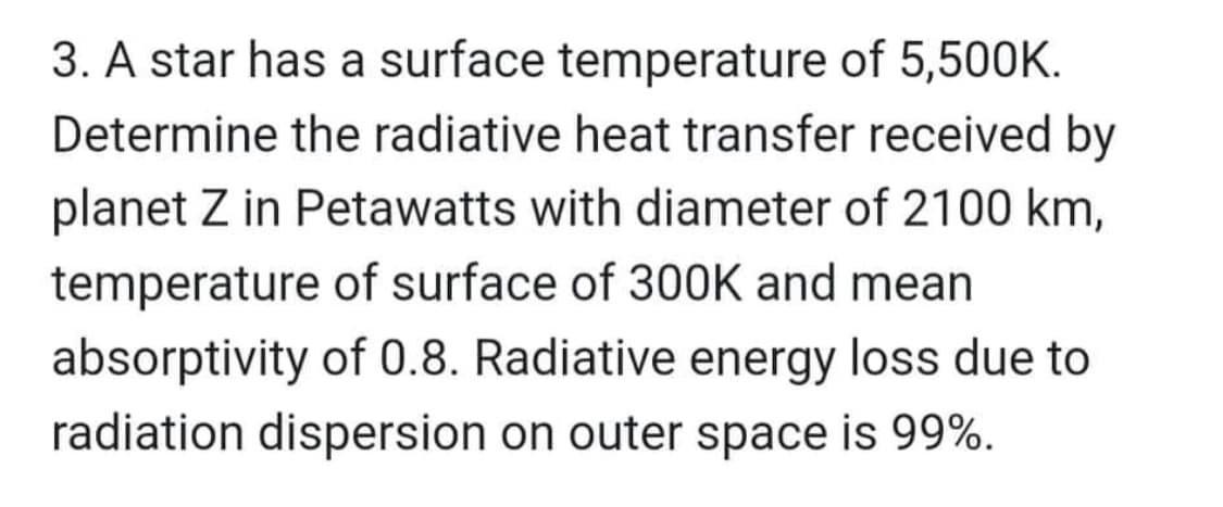 3. A star has a surface temperature of 5,500K.
Determine the radiative heat transfer received by
planet Z in Petawatts with diameter of 2100 km,
temperature of surface of 300K and mean
absorptivity of 0.8. Radiative energy loss due to
radiation dispersion on outer space is 99%.