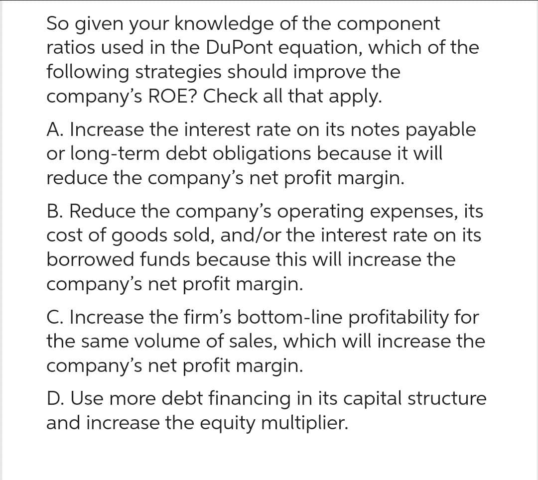 So given your knowledge of the component
ratios used in the DuPont equation, which of the
following strategies should improve the
company's ROE? Check all that apply.
A. Increase the interest rate on its notes payable
or long-term debt obligations because it will
reduce the company's net profit margin.
B. Reduce the company's operating expenses, its
cost of goods sold, and/or the interest rate on its
borrowed funds because this will increase the
company's net profit margin.
C. Increase the firm's bottom-line profitability for
the same volume of sales, which will increase the
company's net profit margin.
D. Use more debt financing in its capital structure
and increase the equity multiplier.