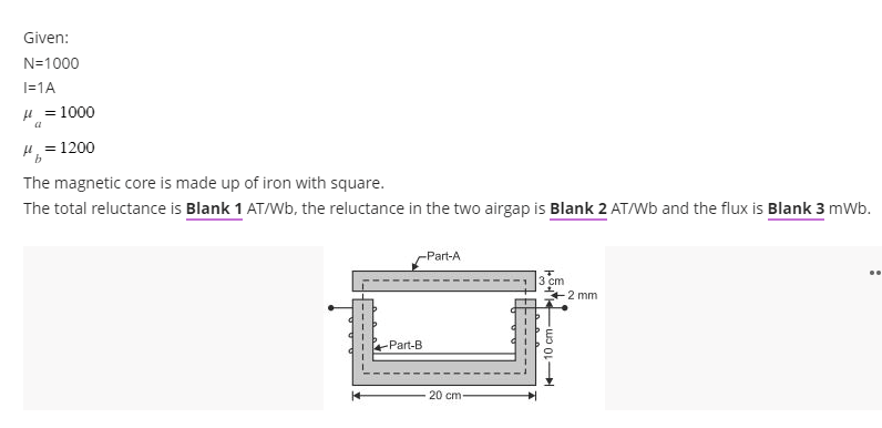 Given:
N=1000
I=1A
μ = 1000
a
μ = 1200
b
The magnetic core is made up of iron with square.
The total reluctance is Blank 1 AT/Wb, the reluctance in the two airgap is Blank 2 AT/Wb and the flux is Blank 3 mWb.
-Part-A
-Part-B
20 cm-
3 cm
10 cm-
-2 mm
..