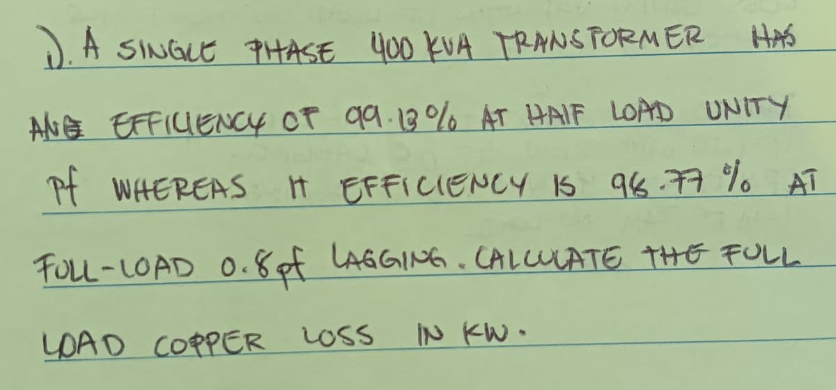 1). A SINGLE PHASE 400 KVA TRANSFORMER
ANE EFFICIENCY OF 99.13% AT HAIF LOAD UNITY
Pf WHEREAS I
HAS
IT EFFICIENCY IS 98.77 % AT
FULL-LOAD 0.8 of LAGGING. CALCULATE THE FULL
LOAD COPPER LOSS
IN KW.