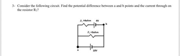3. Consider the following circuit. Find the potential difference between a and b points and the current through on
the resistor R2?
R4ohm
4V
R;Bohm
10v
