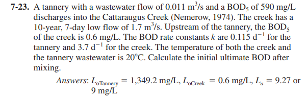 7-23. A tannery with a wastewater flow of 0.011 m/s and a BOD5 of 590 mg/L
discharges into the Cattaraugus Creek (Nemerow, 1974). The creek has a
10-year, 7-day low flow of 1.7 m'/s. Upstream of the tannery, the BOD,
of the creek is 0.6 mg/L. The BOD rate constants k are 0.115 d-' for the
tannery and 3.7 d-' for the creek. The temperature of both the creek and
the tannery wastewater is 20°C. Calculate the initial ultimate BOD after
mixing.
Answers: LoTannery = 1,349.2 mg/L, LoCreek
9 mg/L
0.6 mg/L, L, = 9.27 or
