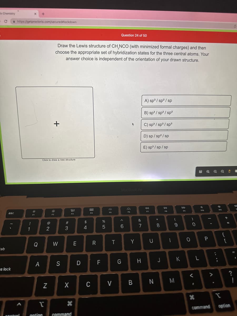 Chemistry
C
ab
esc
!
BI
1
s lock
https://getproctorio.com/secured#lockdown
<
X
centrel
*
F1
Q
+
A
2
Click to draw a new structure
N
+
Draw the Lewis structure of CH₂NCO (with minimized formal charges) and then
choose the appropriate set of hybridization states for the three central atoms. Your
answer choice is independent of the orientation of your drawn structure.
39
F2
W
S
#3
X
80
F3
H
1
ention command
E
D
$
4
ODD
888
F4
C
R
F
or dº
%
5
A
F5
T
Question 24 of 50
V
MacBook Air
^
6
G
F6
&
7
B
A) sp³/sp²/sp
B) sp³/sp²/sp²
C) sp³/sp³/sp³
H
D) sp/sp²/sp
E) sp³/sp/sp
Y U
aa
F7
N
*
00 *
8
J
DII
FB
1
(
o
9
M
K
DD
19
о
)
0
V -
<
ge
L
F10
Q Q Q Û -
P
>
command
:
.
i
F11
I
{
[
=
?
option
B
--
I
F