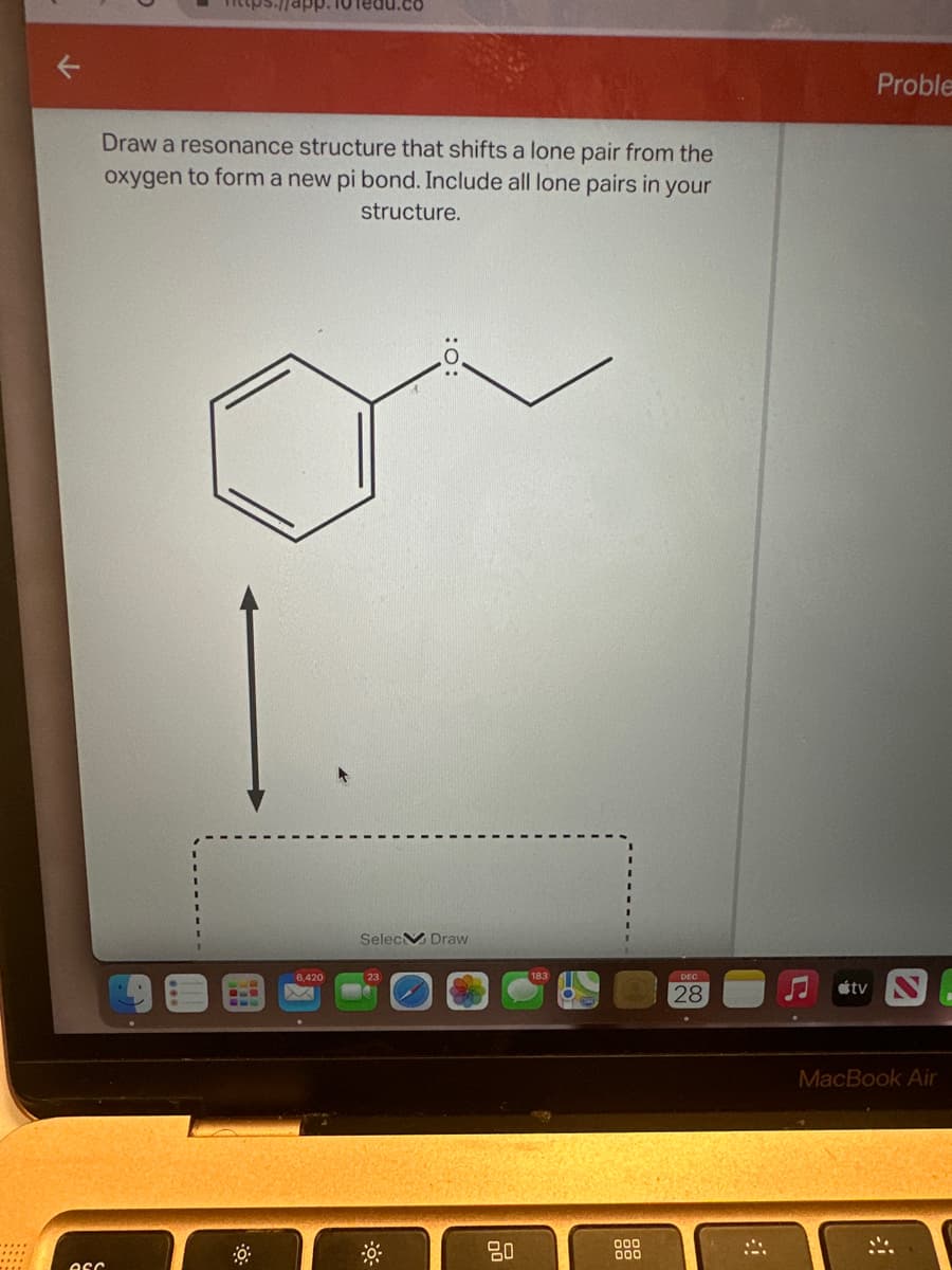 app. 10 Tedu.co
Draw a resonance structure that shifts a lone pair from the
oxygen to form a new pi bond. Include all lone pairs in your
structure.
esc
6.420
Selec Draw
80
000
DEC
28
tv
Proble
MacBook Air