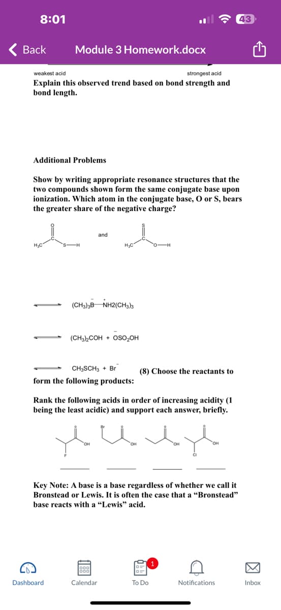 8:01
Back
weakest acid.
strongest acid
Explain this observed trend based on bond strength and
bond length.
Module 3 Homework.docx
Additional Problems
H₂C
Show by writing appropriate resonance structures that the
two compounds shown form the same conjugate base upon
ionization. Which atom in the conjugate base, O or S, bears
the greater share of the negative charge?
S-H
Dashboard
and
(CH3)3B NH2(CH3)3
H₂C
(CH3)₂COH + OSO₂OH
CH3SCH3 + Br
form the following products:
OH
Rank the following acids in order of increasing acidity (1
being the least acidic) and support each answer, briefly.
Calendar
(8) Choose the reactants to
OH
Key Note: A base is a base regardless of whether we call it
Bronstead or Lewis. It is often the case that a "Bronstead"
base reacts with a "Lewis" acid.
To Do
OH
G
43
Notifications
Inbox