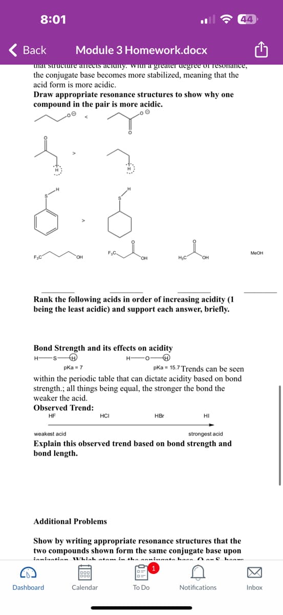 8:01
Back
Module 3 Homework.docx
that structure affects acranty, with a greater degree of resonance,
the conjugate base becomes more stabilized, meaning that the
acid form is more acidic.
Draw appropriate resonance structures to show why one
compound in the pair is more acidic.
F₂C
OH
Bond Strength and its effects on acidity
HSH
HO
Rank the following acids in order of increasing acidity (1
being the least acidic) and support each answer, briefly.
Observed Trend:
HF
OH
pka = 7
pka 15.7 Trends can be seen
within the periodic table that can dictate acidity based on bond.
strength.; all things being equal, the stronger the bond the
weaker the acid.
HCI
Additional Problems
Dashboard
Calendar
H₂C
OH
HBr
weakest acid
strongest acid
Explain this observed trend based on bond strength and
bond length.
To Do
HI
Show by writing appropriate resonance structures that the
two compounds shown form the same conjugate base upon
innination Whinh atam in the naminaata hana Douf haava
44
Notifications
MeOH
Inbox