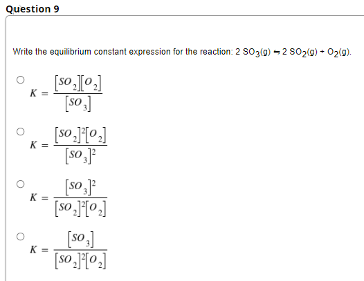 Question 9
Write the equilibrium constant expression for the reaction: 2 SO3(g) = 2 SO2(9) + 02(9).
K =
[so]
K =
[so J
K =
[so ]
K =
