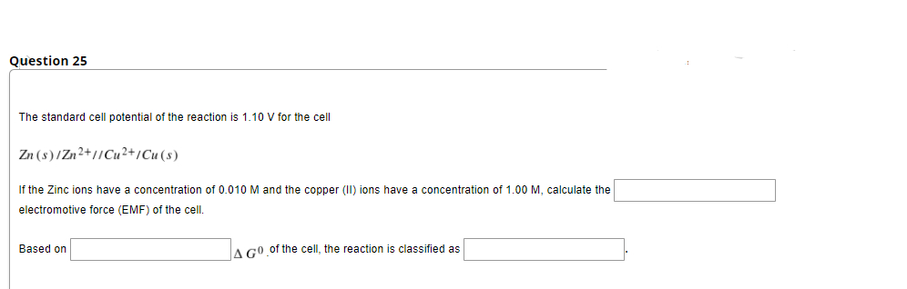 Question 25
The standard cell potential of the reaction is 1.10 V for the cell
Zn (s)/Zn2+//Cu²+/Cu (s)
If the Zinc ions have a concentration of 0.010 M and the copper (II) ions have a concentration of 1.00 M, calculate the
electromotive force (EMF) of the cell.
Based on
A GO of the cell, the reaction is classified as

