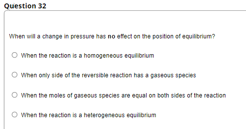 Question 32
When will a change in pressure has no effect on the position of equilibrium?
O When the reaction is a homogeneous equilibrium
O When only side of the reversible reaction has a gaseous species
When the moles of gaseous species are equal on both sides of the reaction
When the reaction is a heterogeneous equilibrium
