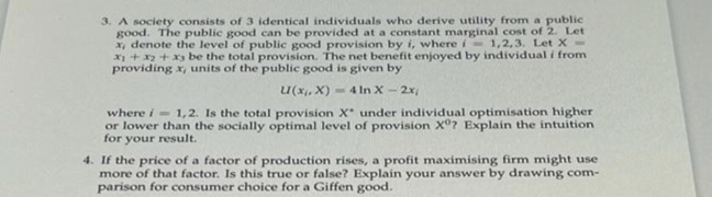 3. A society consists of 3 identical individuals who derive utility from a public
good. The public good can be provided at a constant marginal cost of 2. Let
x, denote the level of public good provision by i, where i=1,2,3. Let X-
x1 + x2 + x3 be the total provision. The net benefit enjoyed by individual i from
providing x, units of the public good is given by
4 In X-2x,
U(x,x)
where i=1,2. Is the total provision X under individual optimisation higher
or lower than the socially optimal level of provision Xº? Explain the intuition
for your result.
4. If the price of a factor of production rises, a profit maximising firm might use
more of that factor. Is this true or false? Explain your answer by drawing com-
parison for consumer choice for a Giffen good.