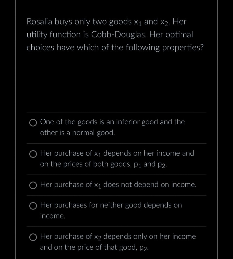 Rosalia buys only two goods X₁ and x₂. Her
utility function is Cobb-Douglas. Her optimal
choices have which of the following properties?
O One of the goods is an inferior good and the
other is a normal good.
O Her purchase of x₁ depends on her income and
on the prices of both goods, p₁ and p2.
O Her purchase of x₁ does not depend on income.
O Her purchases for neither good depends on
income.
O Her purchase of x2 depends only on her income
and on the price of that good, p2.