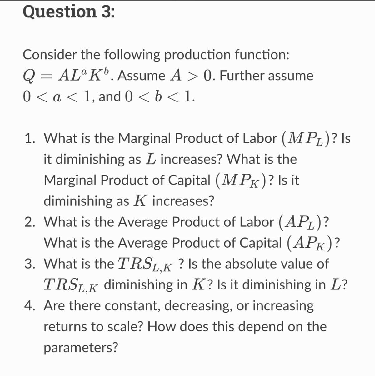 Question 3:
Consider the following production function:
Q = ALa K¹. Assume A > 0. Further assume
0 < a < 1, and 0 < b < 1.
1. What is the Marginal Product of Labor (MPL)? Is
it diminishing as L increases? What is the
Marginal Product of Capital (MPK)? Is it
diminishing as K increases?
2.
What is the Average Product of Labor (APL)?
What is the Average Product of Capital (APK)?
3. What is the TRSL,K? Is the absolute value of
TRSL,K diminishing in K? Is it diminishing in L?
4. Are there constant, decreasing, or increasing
returns to scale? How does this depend on the
parameters?