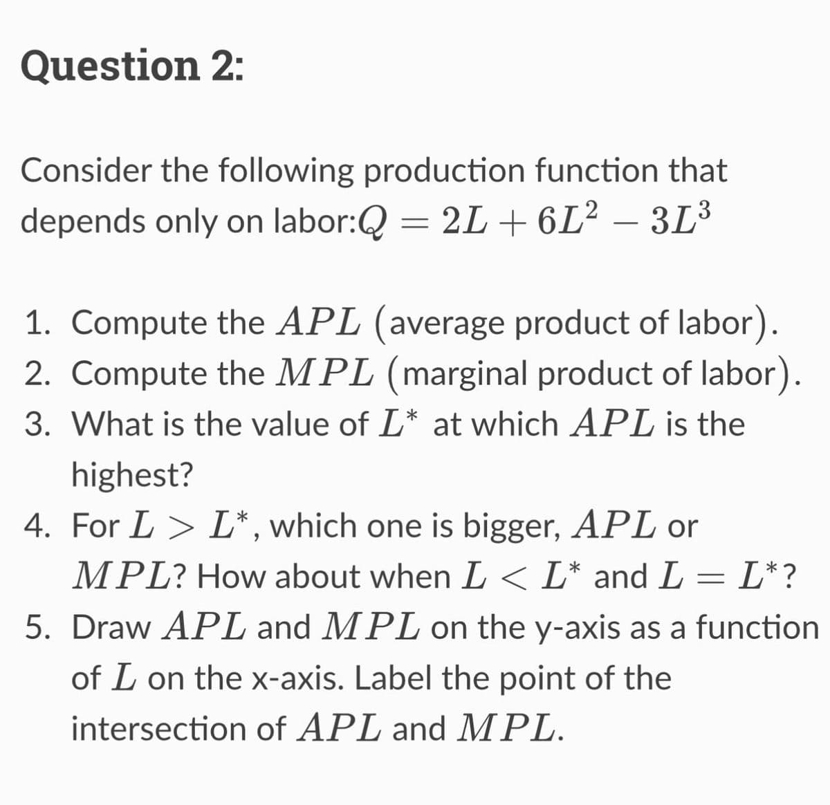Question 2:
Consider the following production function that
depends only on labor:Q = 2L+6L² - 3L³
1. Compute the APL (average product of labor).
2. Compute the MPL (marginal product of labor).
3. What is the value of L* at which APL is the
highest?
4. For L > L*, which one is bigger, APL or
MPL? How about when I < L* and L = L* ?
5. Draw APL and MPL on the y-axis as a function
of L on the x-axis. Label the point of the
intersection of APL and MPL.