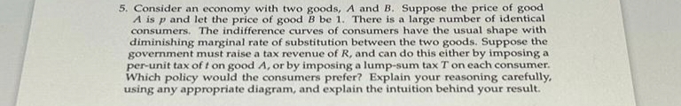 5. Consider an economy with two goods, A and B. Suppose the price of good
A is p and let the price of good B be 1. There is a large number of identical
consumers. The indifference curves of consumers have the usual shape with
diminishing marginal rate of substitution between the two goods. Suppose the
government must raise a tax revenue of R, and can do this either by imposing a
per-unit tax of t on good A, or by imposing a lump-sum tax T on each consumer.
Which policy would the consumers prefer? Explain your reasoning carefully,
using any appropriate diagram, and explain the intuition behind your result.