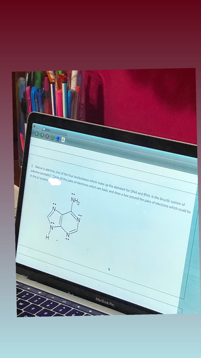 2 Below is adenine, one of the four nucleobases which make up the alphabet for DNA and RNA. Is the bicyclic system of
adenine aromatic? Circle all the pairs of electrons which are basic and draw a box around the pairs of electrons which could be
In the pi system.
..
NH2
MacBook Pro
