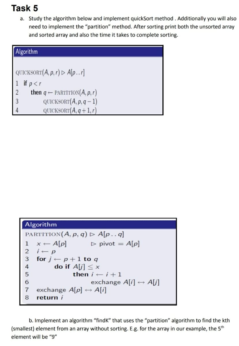 Task 5
a. Study the algorithm below and implement quickSort method . Additionally you will also
need to implement the "partition" method. After sorting print both the unsorted array
and sorted array and also the time it takes to complete sorting.
Algorithm
| QUICKSORT(A, p, r) ► A[p..r]
1 if p<r
then q – PARTITION(A, p, r)
QUICKSORT(A, p, q – 1)
QUICKSORT(A, q + 1, r)
2
4
Algorithm
PARTITION(A, p, q) D A[p.q]
1
x - A[p]
D pivot =
A[p]
3
for j – p +1 to q
4
do if A[j] < x
then i – i +1
exchange A[i] → A[j]
→ A[i]
6.
exchange A[p]
return i
b. Implement an algorithm "findK" that uses the "partition" algorithm to find the kth
(smallest) element from an array without sorting. E.g. for the array in our example, the 5th
element will be "9"
