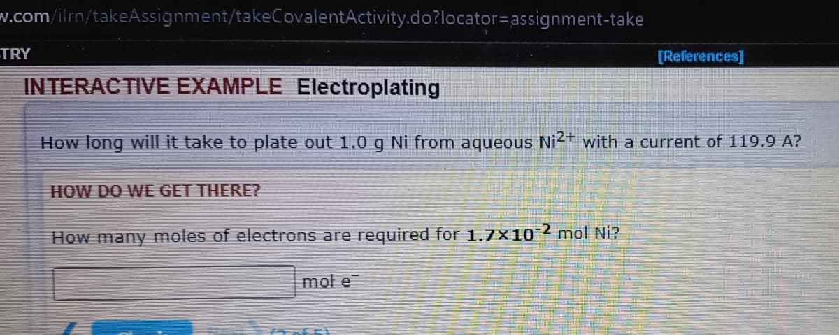 v.com/ilrn/takeAssignment/takeCovalentActivity.do?locator=assignment-take
TRY
[References]
INTERACTIVE EXAMPLE Electroplating
How long will it take to plate out 1.0 g Ni from aqueous Ni2+ with a current of 119.9 A?
HOW DO WE GET THERE?
How many moles of electrons are required for 1.7x10-2 mol Ni?
mol e

