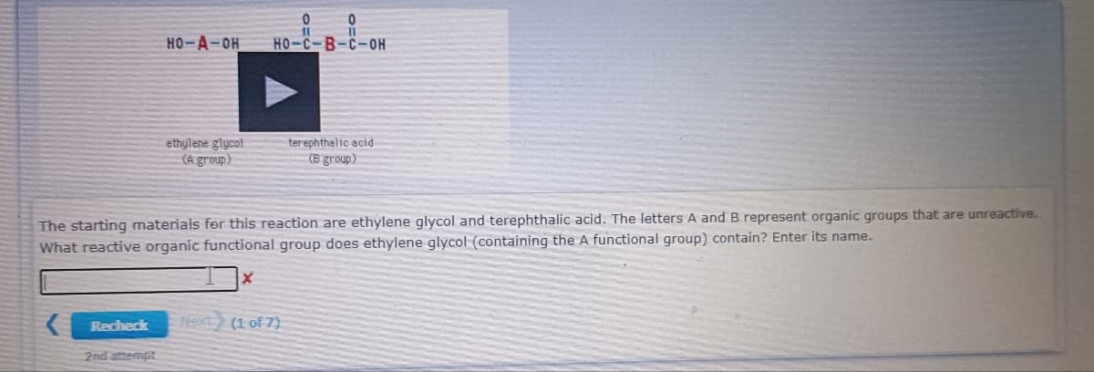 HO-A-OH
HO-C-B-C-OH
ethylene glycol
(A group)
terephthalic acid
(B group)
The starting materials fer this reaction are ethylene glycol and terephthalic acid. The letters A and B represent organic groups that are unreactive.
What reactive organic functional group does ethylene glycol (containing the A functional group) contain? Enter its name.
Recheck
Next
(1 of 7)
2nd attempt
