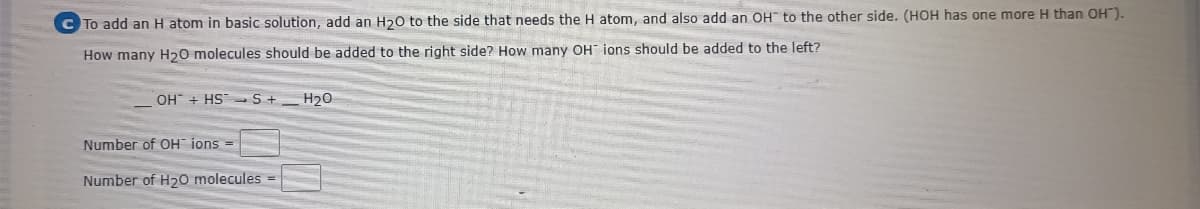 C To add an H atom in basic solution, add an H20 to the side that needs the H atom, and also add an OH" to the other side. (HOH has one more H than OH").
How many H20 molecules should be added to the right side? How many OH ions should be added to the left?
OH" + HS S+
H20
Number of OH ions =
Number of H20 molecules =

