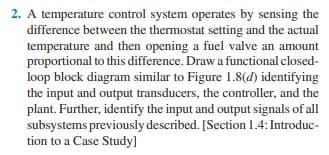 2. A temperature control system operates by sensing the
difference between the thermostat setting and the actual
temperature and then opening a fuel valve an amount
proportional to this difference. Draw a functional closed-
loop block diagram similar to Figure 1.8(d) identifying
the input and output transducers, the controller, and the
plant. Further, identify the input and output signals of all
subsystems previously described. [Section 1.4: Introduc-
tion to a Case Study]