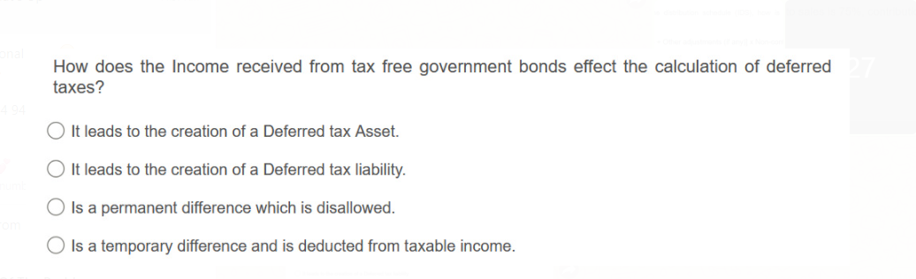 How does the Income received from tax free government bonds effect the calculation of deferred
taxes?
O It leads to the creation of a Deferred tax Asset.
It leads to the creation of a Deferred tax liability.
O Is a permanent difference which is disallowed.
O Is a temporary difference and is deducted from taxable income.
