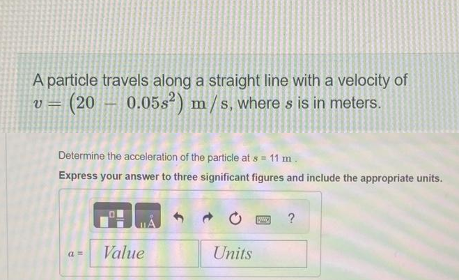 A particle travels along a straight line with a velocity of
v = (20
(20 0.05s²) m/s, where s is in meters.
-
Determine the acceleration of the particle at s = 11 m.
Express your answer to three significant figures and include the appropriate units.
a =
Value
Units
?
