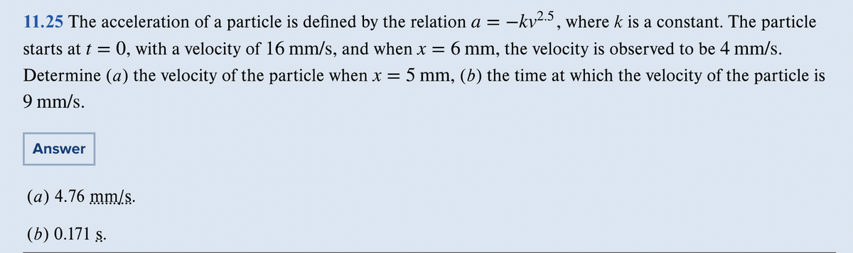 -kv².5, where k is a constant. The particle
11.25 The acceleration of a particle is defined by the relation a =
starts at t = : 0, with a velocity of 16 mm/s, and when x = 6 mm, the velocity is observed to be 4 mm/s.
Determine (a) the velocity of the particle when x = 5 mm, (b) the time at which the velocity of the particle is
9 mm/s.
Answer
(a) 4.76 mm/s.
(b) 0.171 ş.