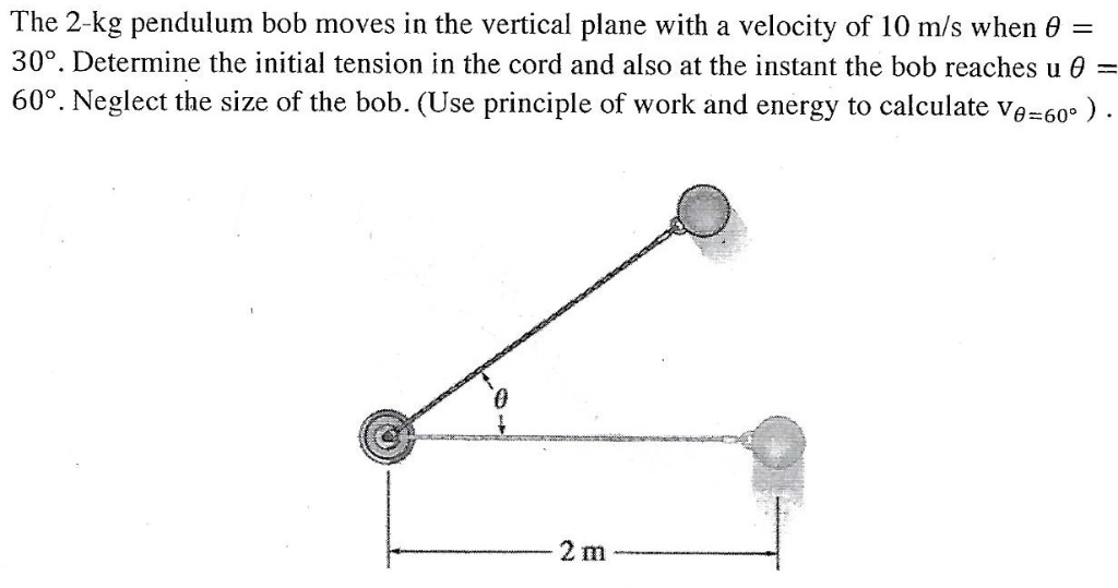 =
The 2-kg pendulum bob moves in the vertical plane with a velocity of 10 m/s when 0
30°. Determine the initial tension in the cord and also at the instant the bob reaches u
60°. Neglect the size of the bob. (Use principle of work and energy to calculate Ve=60°).
4
2 m
=