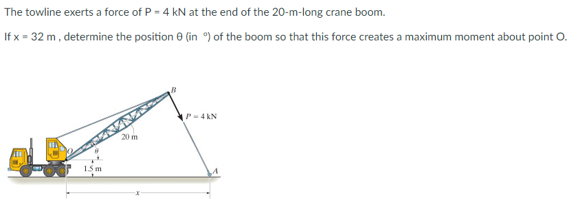 The towline exerts a force of P = 4 kN at the end of the 20-m-long crane boom.
If x= 32 m, determine the position 0 (in %) of the boom so that this force creates a maximum moment about point O.
1.5 m
20 m
B
P = 4 KN