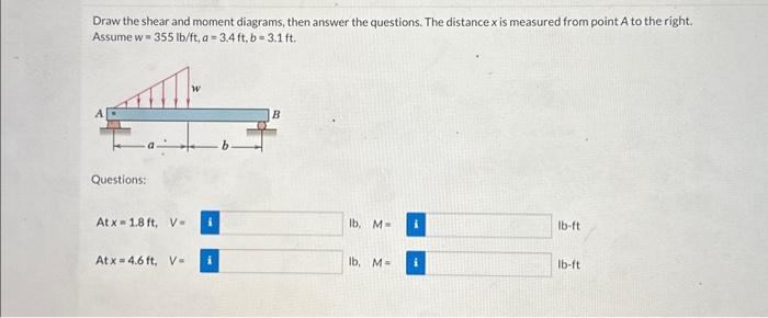 Draw the shear and moment diagrams, then answer the questions. The distance x is measured from point A to the right.
Assume w 355 lb/ft, a-3.4 ft, b=3.1 ft.
Questions:
Atx=1.8 ft, V-
Atx=4.6 ft, V=
B
lb, M-
lb, M=
i
lb-ft
lb-ft