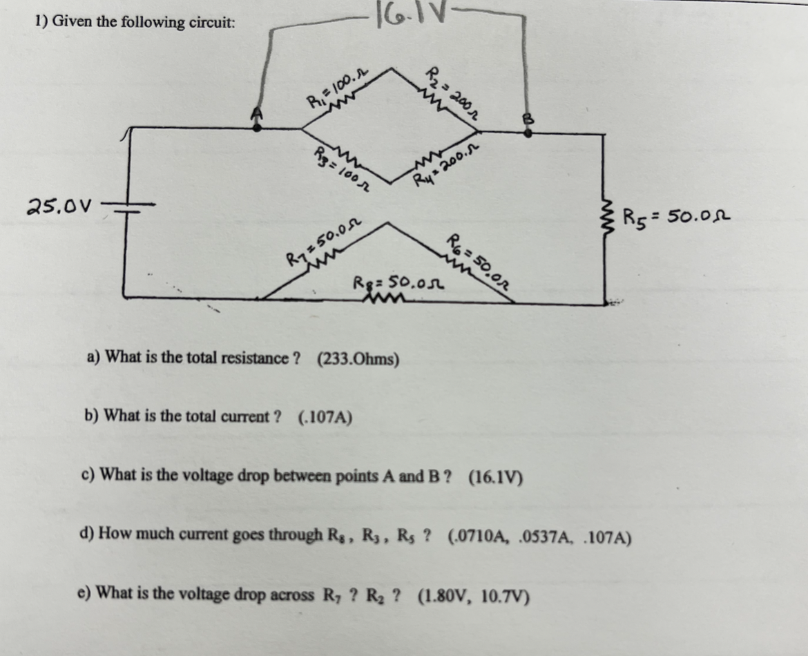 1) Given the following circuit:
25.0V
R=100.
R3 = 100
R750.0
16.11
R₂ = 200
Ry=200.
R6=50,0
www
Rg= 50.0л
ww
a) What is the total resistance? (233.Ohms)
b) What is the total current? (.107A)
c) What is the voltage drop between points A and B? (16.1V)
d) How much current goes through Rs, R3, Rs ? (.0710A, .0537A, .107A)
e) What is the voltage drop across R, ? R₂? (1.80V, 10.7V)
R5 = 50.00