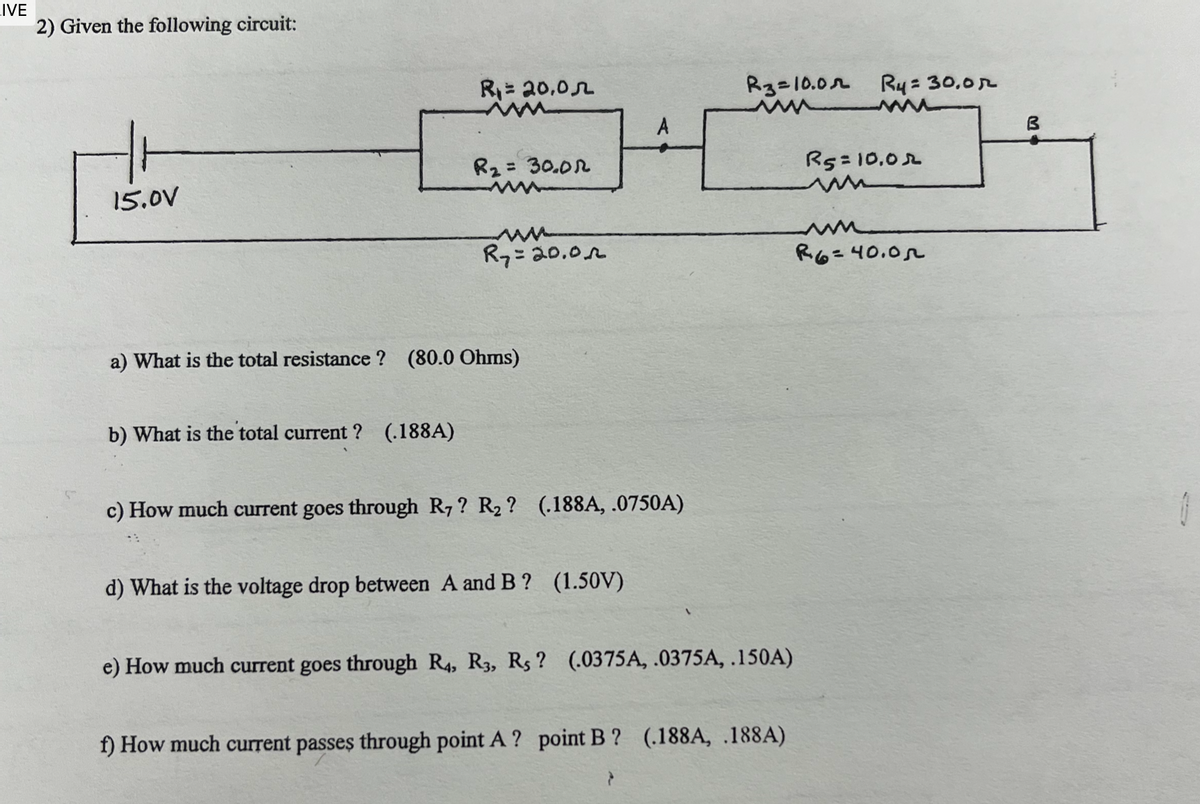 IVE
2) Given the following circuit:
15.0V
R₁ = 20,0л
R3=10.0 R4 = 30.0r
B
R₂ = 30.01
R5=10.02
ww
R7=20.0
R6=40.05
a) What is the total resistance? (80.0 Ohms)
b) What is the total current? (.188A)
c) How much current goes through R7? R₂? (.188A, .0750A)
d) What is the voltage drop between A and B ? (1.50V)
e) How much current goes through R4, R3, R5? (.0375A, .0375A, .150A)
f) How much current passes through point A ? point B? (.188A, .188A)