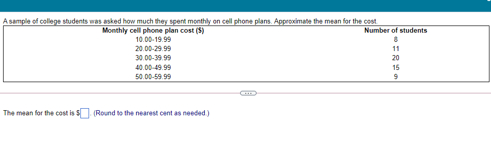 A sample of college students was asked how much they spent monthly on cell phone plans. Approximate the mean for the cost.
Monthly cell phone plan cost ($)
Number of students
10.00-19.99
8
20.00-29.99
11
30.00-39.99
20
40.00-49.99
15
50.00-59.99
9
...
The mean for the cost is $. (Round to the nearest cent as needed.)
