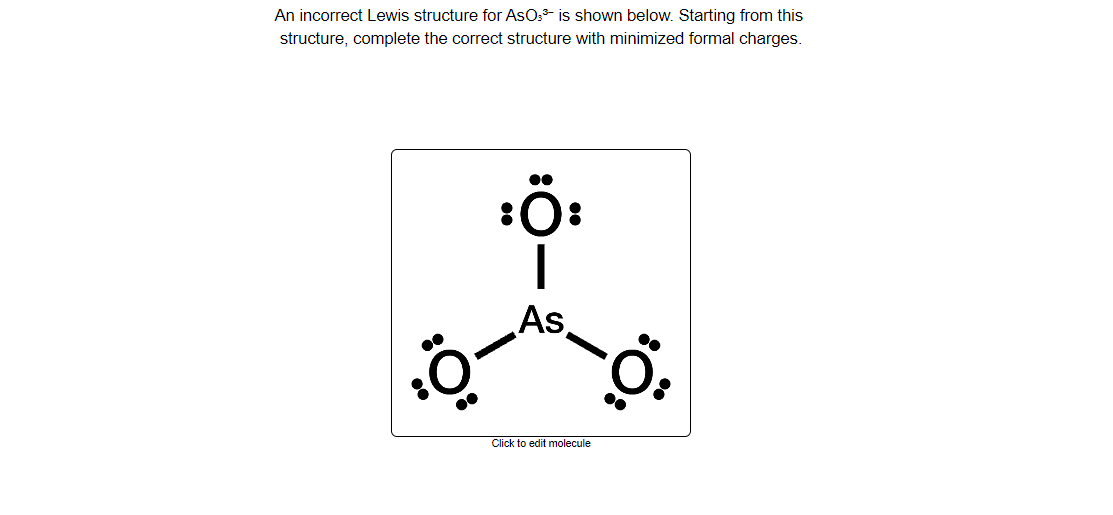 An incorrect Lewis structure for AsOs- is shown below. Starting from this
structure, complete the correct structure with minimized formal charges.
●●
As,
Click to edit molecule
