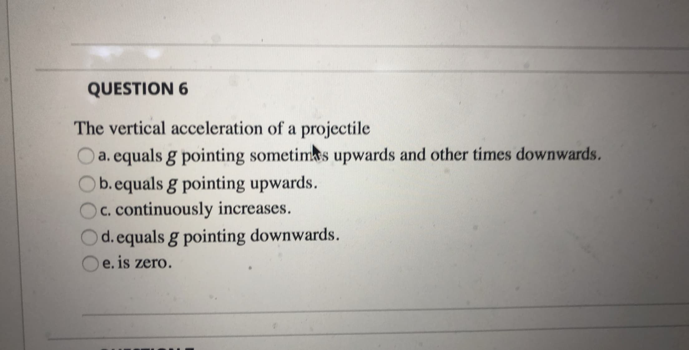 The vertical acceleration of a projectile
O a. equals g pointing sometims upwards and other times downwards.
b.equals g pointing upwards.
c. continuously increases.
d.equals g pointing downwards.
e. is zero.
