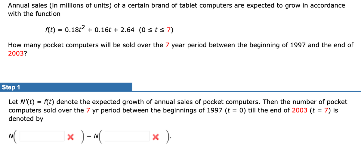 Annual sales (in millions of units) of a certain brand of tablet computers are expected to grow in accordance
with the function
f(t)
0.18t2 + 0.16t + 2.64 (0 <t< 7)
How many pocket computers will be sold over the 7 year period between the beginning of 1997 and the end of
2003?
Step 1
Let N'(t) = f(t) denote the expected growth of annual sales of pocket computers. Then the number of pocket
computers sold over the 7 yr period between the beginnings of 1997 (t = 0) till the end of 2003 (t = 7) is
denoted by
%3D
N(
x )- N(
x ).
