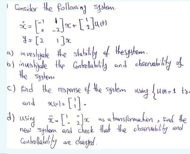 I Consider the following syslam.
y = [2 Jx
a) inveslyale the slabilily of thespstem.
b) inveshijale the Contelablily and obserability of
the system
c) find the response ef the syskem using um-1 t>-
and xel- [:]-
E-[! ;]«
new" system and cheek that the obsertabilily and
Contelably we dhangaed.
using i-[' ;x as a tansformakon , Fel he
dhanged.
are
