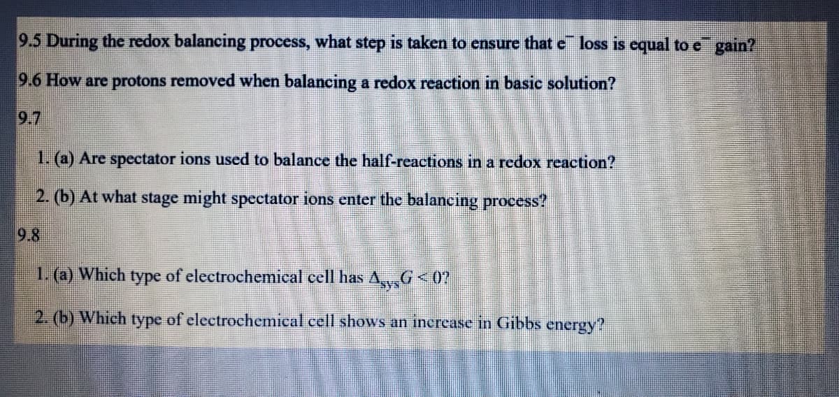 9.5 During the redox balancing process, what step is taken to ensure that e loss is cqual to e gain?
9.6 How are protons removed when balancing a redox reaction in basic solution?
9.7
1. (a) Are spectator ions used to balance the half-reactions in a redox reaction?
2. (b) At what stage might spectator ions enter the balancing process?
9.8
1. (a) Which type of electrochemical cell has AG<0?
2. (b) Which type of electrochemical cell shows an inercase in Gibbs energy?
