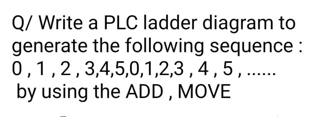 Q/ Write a PLC ladder diagram to
generate the following sequence :
0,1,2,3,4,5,0,1,2,3 , 4,5,...
by using the ADD , MOVE
