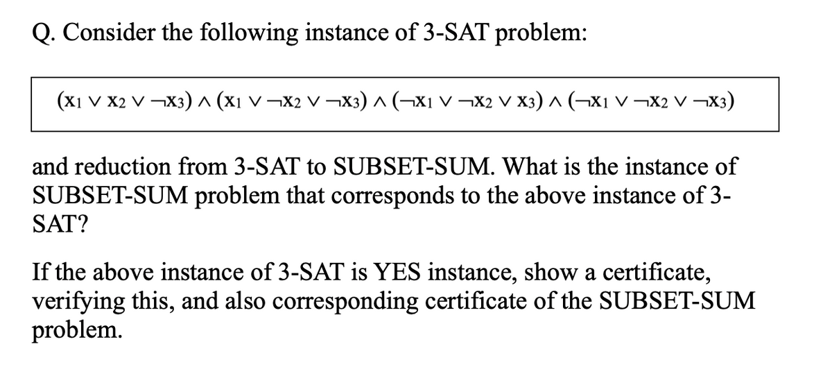Q. Consider the following instance of 3-SAT problem:
(x1 v X2 V ¬X3) ^ (x1 v ¬X2 V ¬X3) ^ (¬X1 v –¬X2 V X3) ^ (¬Xi V ¬X2 V ¬X3)
and reduction from 3-SAT to SUBSET-SUM. What is the instance of
SUBSET-SUM problem that corresponds to the above instance of 3-
SAT?
If the above instance of 3-SAT is YES instance, show a certificate,
verifying this, and also corresponding certificate of the SUBSET-SUM
problem.
