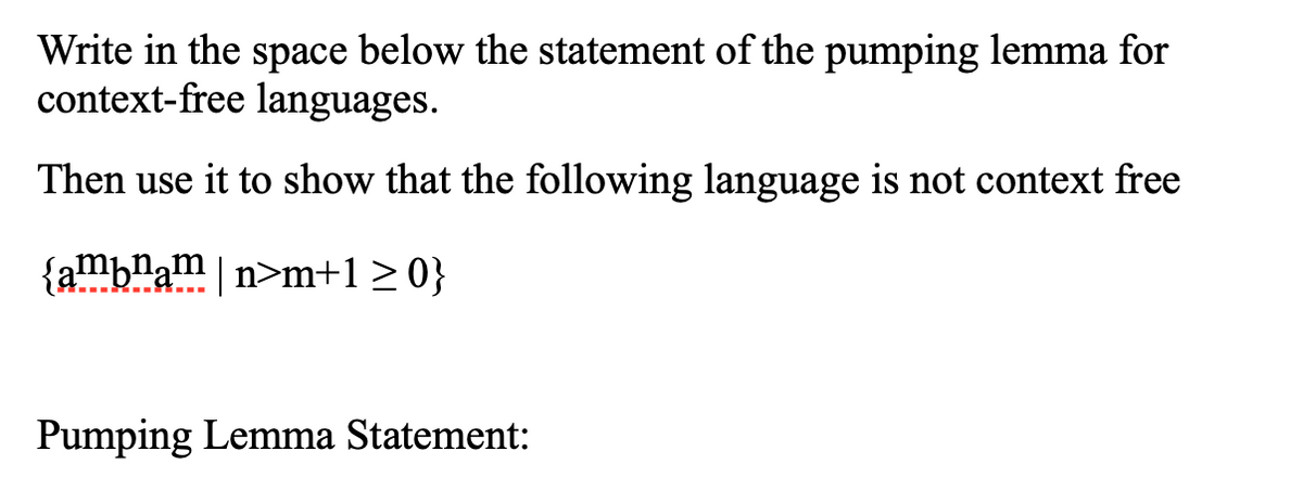 Write in the space below the statement of the pumping lemma for
context-free languages.
Then use it to show that the following language is not context free
{ambnam|n>m+1>0}
Pumping Lemma Statement:
