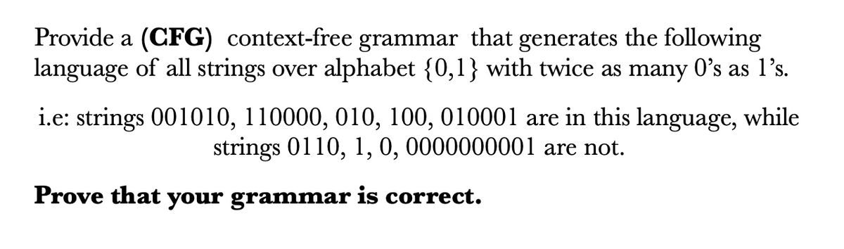 Provide a (CFG) context-free grammar that generates the following
language of all strings over alphabet {0,1} with twice as many 0's as l's.
i.e: strings 001010, 110000, 010, 100, 010001 are in this language, while
strings 0110, 1, 0, 0000000001 are not.
Prove that your grammar is correct.
