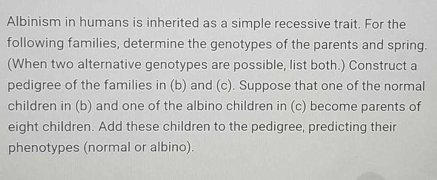 Albinism in humans is inherited as a simple recessive trait. For the
following families, determine the genotypes of the parents and spring.
(When two alternative genotypes are possible, list both.) Construct a
pedigree of the families in (b) and (c). Suppose that one of the normal
children in (b) and one of the albino children in (c) become parents of
eight children. Add these children to the pedigree, predicting their
phenotypes (normal or albino).
