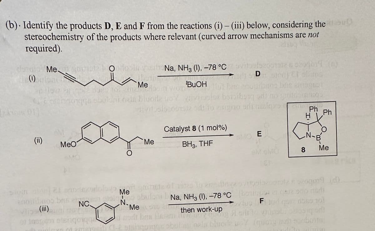 (b). Identify the products D, E and F from the reactions (i) - (iii) below, considering the su
stereochemistry of the products where relevant (curved arrow mechanisms are not
required).
denato Mesopot odosla s Na, NH3 (1), -78 °C
(i)
tBuOH
Pemen
(ii)
MeO
on the
anoisibuoo bris 2
(iii)
NC.
bald
of thegion etengo que
Me
nama
O
luofle
Me
Ste sit to zigno
Catalyst 8 (1 mol %)
BH3, THF
152001912 BO
D
S260204071 (0)
engno sdt malaze
OMO E
bis 29521
8
Ph
O
N-B
30
12 Met grindle
D
stalno obuloni Na, NH3 (1), -78 °C
then work-up
N.
Me 576 8 T
ben llat
ng A cirlo vinat: Carosiq or
O primyeth C-C, sishqonge sbuloni ozla obrode woY (quong and souborto
Ph
Me
gg79 (d)
(beripar en el 500 madi
vivo ♬ jud qoz ross 10)
in